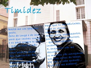 Timidez   Basta-me um pequeno gesto, feito de longe e de leve, para que venhas comigo e eu para sempre te leve... - mas só esse eu não farei. Uma palavra caída das montanhas dos instantes desmancha todos os mares e une as terras mais distantes... - palavra que não direi. Para que tu me adivinhes, entre os ventos taciturnos, apago meus pensamentos, ponho vestidos noturnos, - que amargamente inventei. E, enquanto não me descobres, os mundos vão navegando nos ares certos do tempo, até não se sabe quando... e um dia me acabarei. 