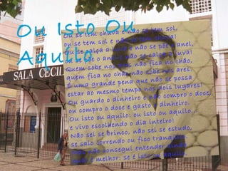 Ou se tem chuva e não se tem sol, ou se tem sol e não se tem chuva! Ou se calça a luva e não se põe o anel, ou se põe o anel e não se calça a luva! Quem sobe nos ares não fica no chão, quem fica no chão não sobe nos ares. É uma grande pena que não se possa estar ao mesmo tempo nos dois lugares! Ou guardo o dinheiro e não compro o doce, ou compro o doce e gasto o dinheiro. Ou isto ou aquilo: ou isto ou aquilo... e vivo escolhendo o dia inteiro! Não sei se brinco, não sei se estudo, se saio correndo ou fico tranqüilo. Mas não consegui entender ainda qual é melhor: se é isto ou aquilo. Ou Isto Ou Aquilo   