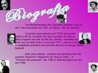 Biografia Cecília Beneudern de Carvalho Meireles nasceu em 7 de novembro de 1901, na Tijuca , Rio de Janeiro. Concluiu seus estudos em 1910, na escola Estácio de Sá, ocasião em que recebeu de Olavo Bilac,inspetor escolar do Rio de Janeiro, medalha de Ouro por ter feito todo o curso.Em 1917 , passa a exercer o magistério primário em escolas oficiais do antigo distrito federal. Dois anos depois , publica seu primeiro livro de poesias,"Espectro".Seguiram-se "Nunca mais..." e "Poemas dos poemas", em 1923 e "Baladas para um rei", em 1925. 