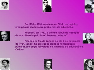 De 1930 a 1931, manteve no Diário de notícias uma página diária sobre problemas de educação.  Recebeu em 1963, o prêmio Jabuti de tradução de obra literária pelo livro " Poemas de Israel". Faleceu no Rio de Janeiro no dia 9 de novembro de 1964, sendo-lhe prestadas grandes homenagens públicas.Seu corpo foi velado no Ministério da educação e Cultura 