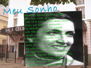 Meu Sonho   Parei as águas do meu sonho para teu rosto se mirar. Mas só a sombra dos meus olhos ficou por cima, a procurar... Os pássaros da madrugada não têm coragem de cantar, vendo o meu sonho interminável e a esperança do meu olhar. Procurei-te em vão pela terra, perto do céu, por sobre o mar. Se não chegas nem pelo sonho, por que insisto em te imaginar? Quando vierem fechar meus olhos, talvez não se deixem fechar. Talvez pensem que o tempo volta, e que vens, se o tempo voltar. 