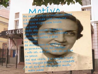 Motivo   Eu canto porque o instante existe e a minha vida está completa. Não sou alegre nem triste: sou poeta. Irmão das coisas fugidias, não sinto gozo nem tormento. Atravesso noites e dias no vento. Se desmorono ou edifico, se permaneço ou me desfaço, - não sei, não sei. Não sei se fico ou passo. Sei que canto. E a canção é tudo. Tem sangue eterno e asa ritmada. E sei que um dia estarei mudo: - mais nada 