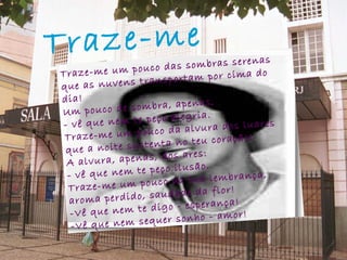 Traze-me   Traze-me um pouco das sombras serenas que as nuvens transportam por cima do dia! Um pouco de sombra, apenas, - vê que nem te peço alegria. Traze-me um pouco da alvura dos luares que a noite sustenta no teu coração! A alvura, apenas, dos ares: - vê que nem te peço ilusão. Traze-me um pouco da tua lembrança, aroma perdido, saudade da flor! -Vê que nem te digo - esperança! -Vê que nem sequer sonho - amor! 