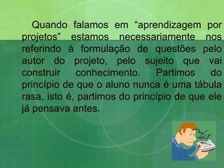 Quando falamos em “aprendizagem por projetos” estamos necessariamente nos referindo à formulação de questões pelo autor do projeto, pelo sujeito que vai construir conhecimento. Partimos do princípio de que o aluno nunca é uma tábula rasa, isto é, partimos do princípio de que ele já pensava antes. 