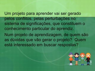 Um projeto para aprender vai ser gerado pelos conflitos, pelas perturbações no sistema de significações, que constituem o conhecimento particular do aprendiz.   Num projeto de aprendizagem, de quem são as dúvidas que vão gerar o projeto?  Quem está interessado em buscar respostas? 