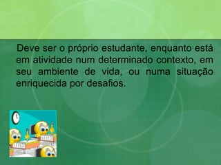 Deve ser o próprio estudante, enquanto está em atividade num determinado contexto, em seu ambiente de vida, ou numa situação enriquecida por desafios. 