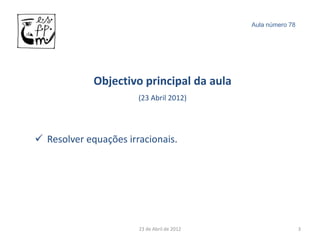Aula número 78




             Objectivo principal da aula
                       (23 Abril 2012)




 Resolver equações irracionais.




                       23 de Abril de 2012                    3
 