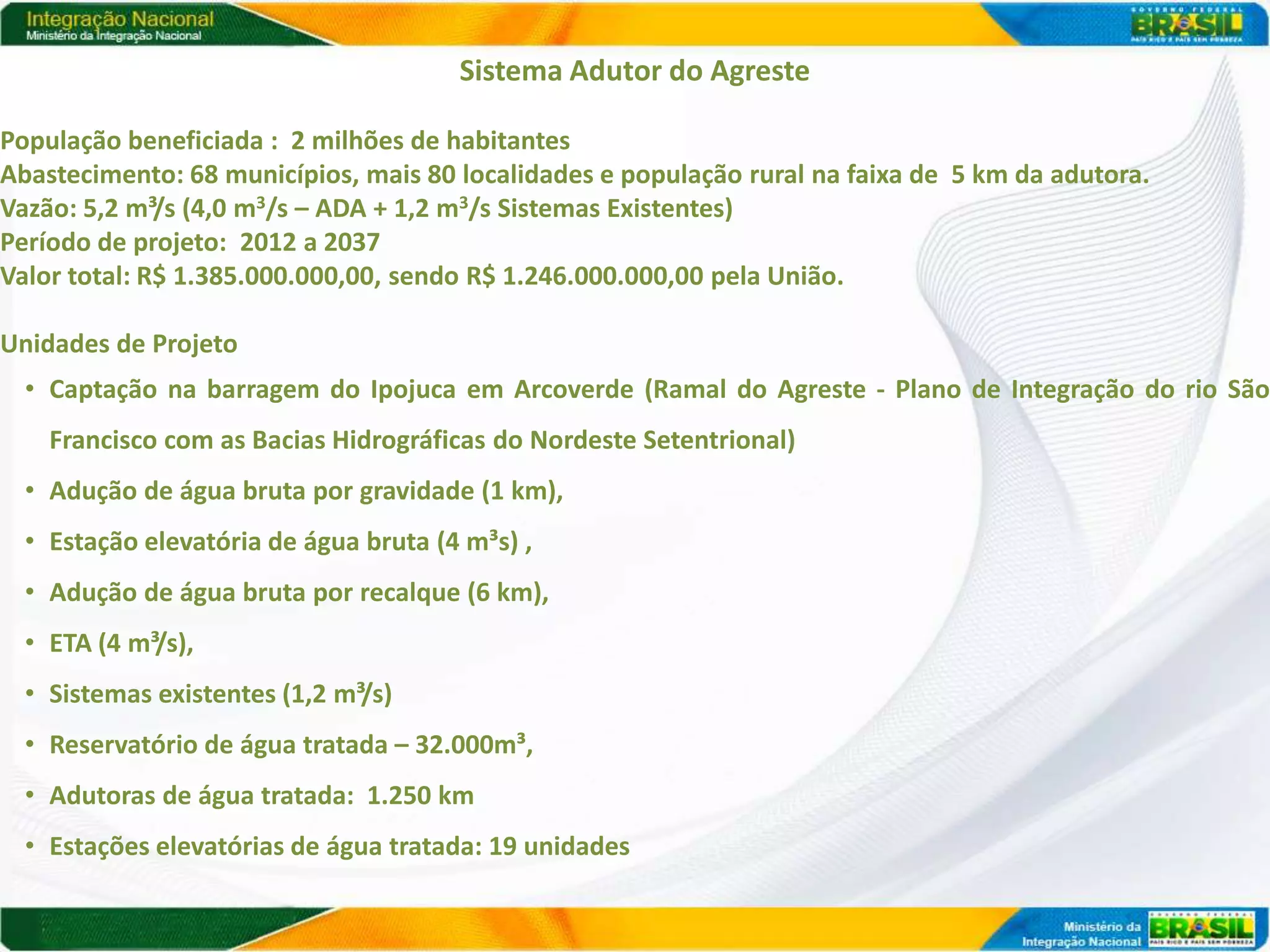 Sistema Adutor do Agreste

População beneficiada : 2 milhões de habitantes
Abastecimento: 68 municípios, mais 80 localidades e população rural na faixa de 5 km da adutora.
Vazão: 5,2 m³/s (4,0 m3/s – ADA + 1,2 m3/s Sistemas Existentes)
Período de projeto: 2012 a 2037
Valor total: R$ 1.385.000.000,00, sendo R$ 1.246.000.000,00 pela União.

Unidades de Projeto
  • Captação na barragem do Ipojuca em Arcoverde (Ramal do Agreste - Plano de Integração do rio São
    Francisco com as Bacias Hidrográficas do Nordeste Setentrional)
  • Adução de água bruta por gravidade (1 km),
  • Estação elevatória de água bruta (4 m³s) ,
  • Adução de água bruta por recalque (6 km),
  • ETA (4 m³/s),
  • Sistemas existentes (1,2 m³/s)
  • Reservatório de água tratada – 32.000m³,
  • Adutoras de água tratada: 1.250 km
  • Estações elevatórias de água tratada: 19 unidades
 