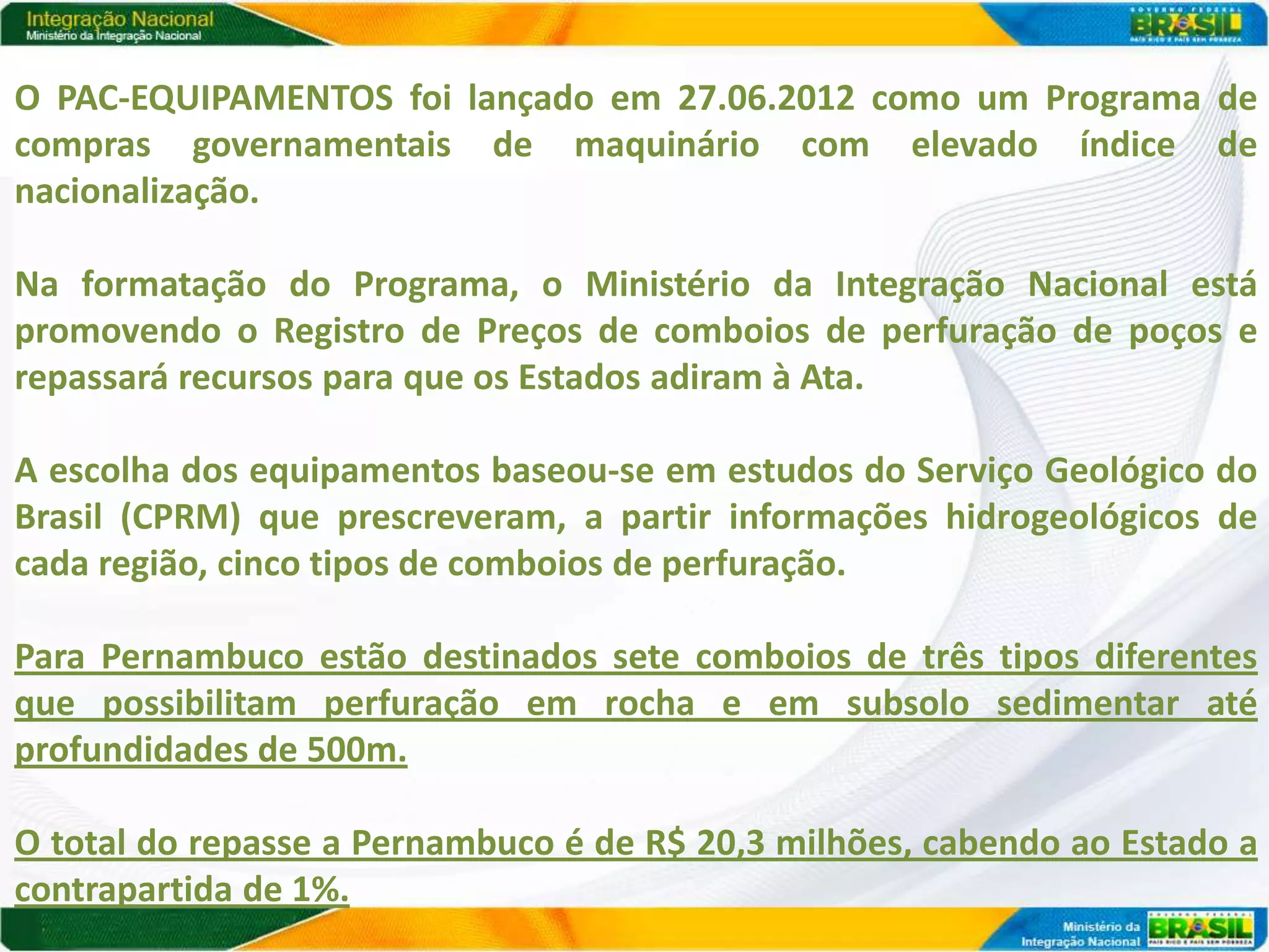O PAC-EQUIPAMENTOS foi lançado em 27.06.2012 como um Programa de
compras governamentais de maquinário com elevado índice de
nacionalização.

Na formatação do Programa, o Ministério da Integração Nacional está
promovendo o Registro de Preços de comboios de perfuração de poços e
repassará recursos para que os Estados adiram à Ata.

A escolha dos equipamentos baseou-se em estudos do Serviço Geológico do
Brasil (CPRM) que prescreveram, a partir informações hidrogeológicos de
cada região, cinco tipos de comboios de perfuração.

Para Pernambuco estão destinados sete comboios de três tipos diferentes
que possibilitam perfuração em rocha e em subsolo sedimentar até
profundidades de 500m.

O total do repasse a Pernambuco é de R$ 20,3 milhões, cabendo ao Estado a
contrapartida de 1%.
 