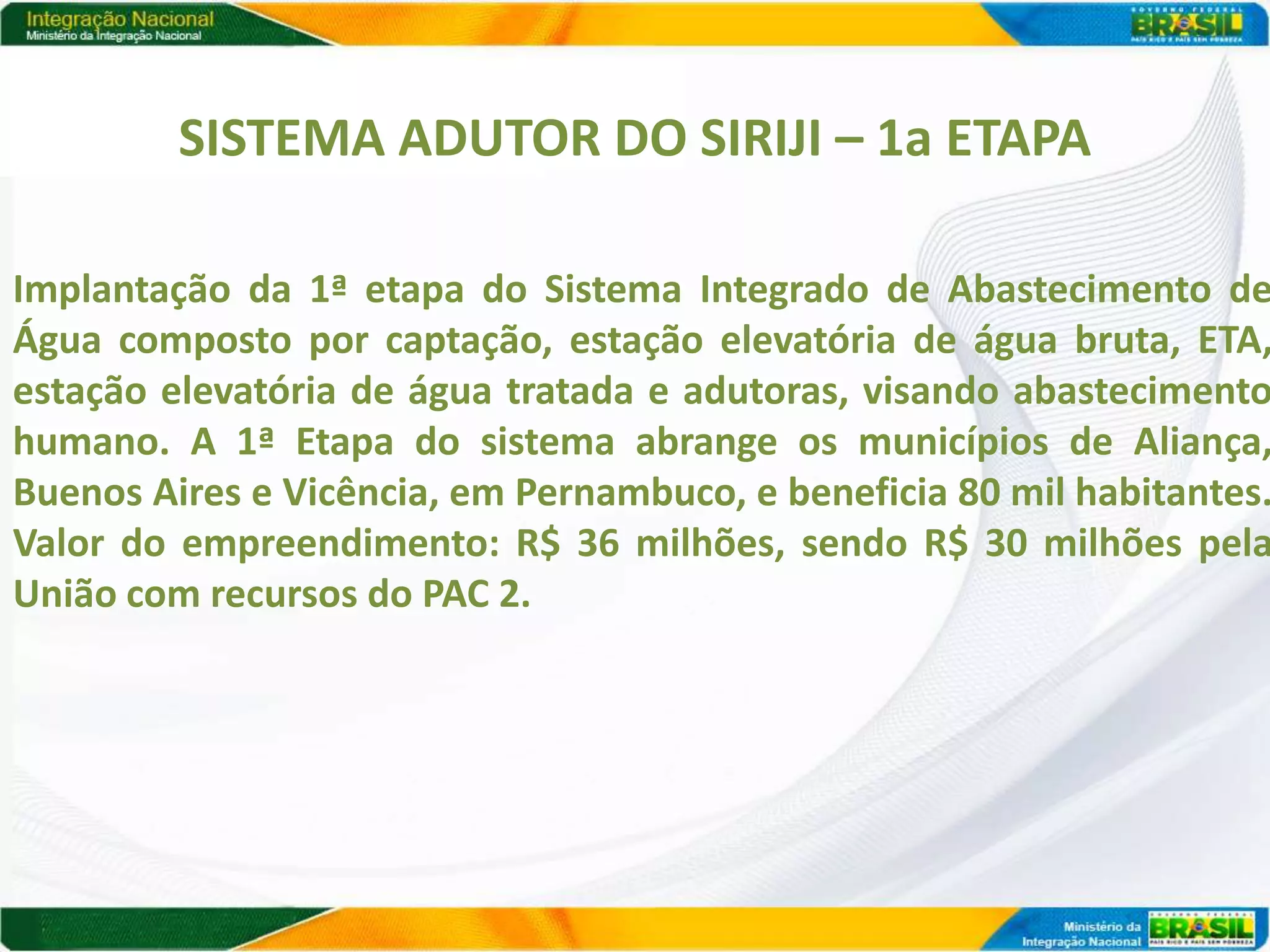 SISTEMA ADUTOR DO SIRIJI – 1a ETAPA

Implantação da 1ª etapa do Sistema Integrado de Abastecimento de
Água composto por captação, estação elevatória de água bruta, ETA,
estação elevatória de água tratada e adutoras, visando abastecimento
humano. A 1ª Etapa do sistema abrange os municípios de Aliança,
Buenos Aires e Vicência, em Pernambuco, e beneficia 80 mil habitantes.
Valor do empreendimento: R$ 36 milhões, sendo R$ 30 milhões pela
União com recursos do PAC 2.
 