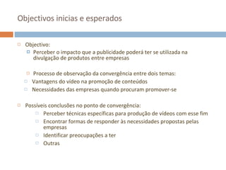 Objectivos inicias e esperados Objectivo: Perceber o impacto que a publicidade poderá ter se utilizada na divulgação de produtos entre empresas Processo de observação da convergência entre dois temas: Vantagens do vídeo na promoção de conteúdos Necessidades das empresas quando procuram promover-se Possíveis conclusões no ponto de convergência: Perceber técnicas específicas para produção de vídeos com esse fim Encontrar formas de responder às necessidades propostas pelas empresas Identificar preocupações a ter Outras 