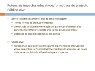 Potenciais impactos educativos/formativos do projecto Público-alvo Espera-se (ambiciosamente) que do projecto nasçam: Novas formas de produzir conteúdos Compilação de alguma informação útil para os profissionais que pretendam aventurar-se nesta área (ainda pouco explorada) Obtenção de alguma experiência em campo Público-alvo: Profissionais publicitários com alguma experiência na produção de vídeo, com interesse/curiosidade/necessidade de aprender um pouco mais sobre publicidade vídeo virada para empresas 