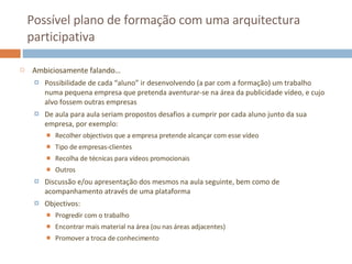Possível plano de formação com uma arquitectura participativa Ambiciosamente falando… Possibilidade de cada “aluno” ir desenvolvendo (a par com a formação) um trabalho numa pequena empresa que pretenda aventurar-se na área da publicidade vídeo, e cujo alvo fossem outras empresas De aula para aula seriam propostos desafios a cumprir por cada aluno junto da sua empresa, por exemplo: Recolher objectivos que a empresa pretende alcançar com esse vídeo Tipo de empresas-clientes Recolha de técnicas para vídeos promocionais Outros Discussão e/ou apresentação dos mesmos na aula seguinte, bem como de acompanhamento através de uma plataforma Objectivos: Progredir com o trabalho Encontrar mais material na área (ou nas áreas adjacentes) Promover a troca de conhecimento 