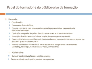 Papel do formador e do público-alvo da formação Formador: Coordenador Fornecedor de conteúdos Procura e contacto com empresas interessadas em participar na experiência educativa/formadora Explicação e negociação prévia de tudo o que estes se propunham a fazer Promoção de visita a um estúdio de produção desse tipo de conteúdos Palestras/debates com profissionais das áreas faladas mas com interesse em pensar um pouco na questão das empresas Procura e síntese de material nas áreas leccionadas e adjacentes – Publicidade, Marketing, Psicologia, Comunicação, Vídeo, entre outros Público-alvo: Cumprir os objectivos falados no slide anterior Ter uma atitude participativa, curiosa e cooperativa 