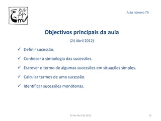 Aula número 79




             Objectivos principais da aula
                          (24 Abril 2012)

 Definir sucessão.

 Conhecer a simbologia das sucessões.

 Escrever o termo de algumas sucessões em situações simples.

 Calcular termos de uma sucessão.

 Identificar sucessões monótonas.




                          24 de Abril de 2012                        10
 