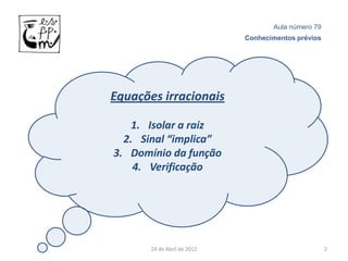Aula número 79
                             Conhecimentos prévios




Equações irracionais

    1. Isolar a raiz
  2. Sinal “implica”
3. Domínio da função
    4. Verificação




       24 de Abril de 2012                           2
 