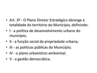 • Art. 3º - O Plano Diretor Estratégico abrange a
totalidade do território do Município, definindo:
• I - a política de desenvolvimento urbano do
município;
• II - a função social da propriedade urbana;
• III - as políticas públicas do Município;
• IV - o plano urbanístico-ambiental;
• V - a gestão democrática.
 