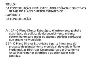 TÍTULO I
DA CONCEITUAÇÃO, FINALIDADE, ABRANGÊNCIA E OBJETIVOS
GERAIS DO PLANO DIRETOR ESTRATÉGICO
CAPÍTULO I
DA CONCEITUAÇÃO
Art. 2º - O Plano Diretor Estratégico é instrumento global e
estratégico da política de desenvolvimento urbano,
determinante para todos os agentes públicos e privados
que atuam no Município.
§ 1º - O Plano Diretor Estratégico é parte integrante do
processo de planejamento municipal, devendo o Plano
Plurianual, as Diretrizes Orçamentárias e o Orçamento
Anual incorporar as diretrizes e as prioridades nele
contidas.
 
