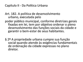 Capítulo II - Da Política Urbana
Art. 182. A política de desenvolvimento
urbano, executada pelo
poder público municipal, conforme diretrizes gerais
fixadas em lei, tem por objetivo ordenar o pleno
desenvolvimento das funções sociais da cidade e
garantir o bem-estar de seus habitantes.
§ 2º A propriedade urbana cumpre sua função
social quando atende às exigências fundamentais
de ordenação da cidade expressas no plano
diretor.
 