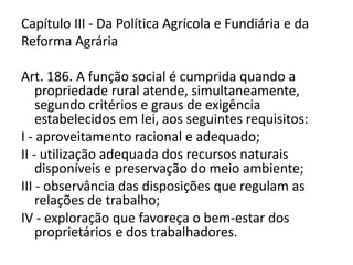 Capítulo III - Da Política Agrícola e Fundiária e da
Reforma Agrária
Art. 186. A função social é cumprida quando a
propriedade rural atende, simultaneamente,
segundo critérios e graus de exigência
estabelecidos em lei, aos seguintes requisitos:
I - aproveitamento racional e adequado;
II - utilização adequada dos recursos naturais
disponíveis e preservação do meio ambiente;
III - observância das disposições que regulam as
relações de trabalho;
IV - exploração que favoreça o bem-estar dos
proprietários e dos trabalhadores.
 