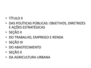 • TÍTULO II
• DAS POLÍTICAS PÚBLICAS: OBJETIVOS, DIRETRIZES
E AÇÕES ESTRATÉGICAS
• SEÇÃO II
• DO TRABALHO, EMPREGO E RENDA
• SEÇÃO IX
• DO ABASTECIMENTO
• SEÇÃO X
• DA AGRICULTURA URBANA
 