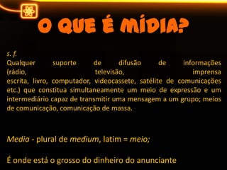 O que é mídia?s. f.Qualquer suporte de difusão de informações (rádio, televisão, imprensa escrita, livro, computador, videocassete, satélite de comunicações etc.) que constitua simultaneamente um meio de expressão e um intermediário capaz de transmitir uma mensagem a um grupo; meios de comunicação, comunicação de massa.Media- plural de medium, latim = meio;É onde está o grosso do dinheiro do anunciante