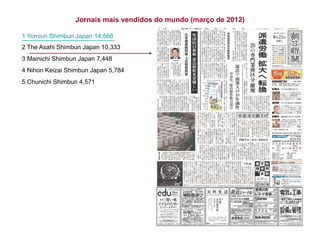Jornais mais vendidos do mundo (março de 2012)
1 Yomiuri Shimbun Japan 14,566
2 The Asahi Shimbun Japan 10,333
3 Mainichi Shimbun Japan 7,448
4 Nihon Keizai Shimbun Japan 5,784
5 Chunichi Shimbun 4,571
 
