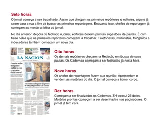 Sete horas
O jornal começa a ser trabalhado. Assim que chegam os primeiros repórteres e editores, alguns já
saem para a rua a fim de buscar as primeiras reportagens. Enquanto isso, chefes de reportagem já
começam as montar a idéia do jornal.
No dia anterior, depois de fechado o jornal, editores deixam prontas sugestões de pautas. É com
base nelas que os primeiros repórteres começam a trabalhar. Telefonistas, motoristas, fotógrafos e
indexadores também começam um novo dia.
Oito horas
Os demais repórteres chegam na Redação em busca de suas
pautas. Os Cadernos começam a ser fechados já nesta hora.
Nove horas
Os chefes de reportagem fazem sua reunião. Apresentam e
vendem as matérias do dia. O jornal começa a tomar corpo.
Dez horas
Começam a ser finalizados os Cadernos. ZH possui 25 deles.
Matérias prontas começam a ser desenhadas nas paginadores. O
jornal já tem cara.
 