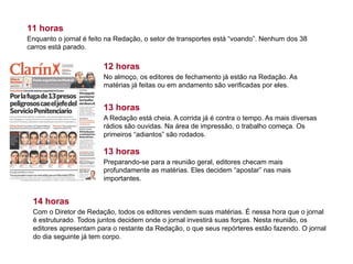 11 horas
Enquanto o jornal é feito na Redação, o setor de transportes está “voando”. Nenhum dos 38
carros está parado.
12 horas
No almoço, os editores de fechamento já estão na Redação. As
matérias já feitas ou em andamento são verificadas por eles.
13 horas
A Redação está cheia. A corrida já é contra o tempo. As mais diversas
rádios são ouvidas. Na área de impressão, o trabalho começa. Os
primeiros “adiantos” são rodados.
14 horas
Com o Diretor de Redação, todos os editores vendem suas matérias. É nessa hora que o jornal
é estruturado. Todos juntos decidem onde o jornal investirá suas forças. Nesta reunião, os
editores apresentam para o restante da Redação, o que seus repórteres estão fazendo. O jornal
do dia seguinte já tem corpo.
13 horas
Preparando-se para a reunião geral, editores checam mais
profundamente as matérias. Eles decidem “apostar” nas mais
importantes.
 