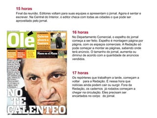 15 horas
Final da reunião. Editores voltam para suas equipes e apresentam o jornal. Agora é sentar e
escrever. Na Central do Interior, o editor checa com todas as cidades o que pode ser
aproveitado pelo jornal.
16 horas
No Departamento Comercial, o espelho do jornal
começa a ser feito. Espelho é montagem página por
página, com os espaços comerciais. A Redação só
pode começar a montar as páginas, sabendo onde
terá anúncio. O tamanho do jornal, aumenta ou
diminui de acordo com a quantidade de anúncios
vendidos.
17 horas
Os repórteres que trabalham a tarde, começam a
voltar para a Redação. É nessa hora que
notícias ainda podem cair ou surgir. Fora da
Redação, os cadernos já rodados começam a
chegar na circulação. Eles precisam ser
encartados no corpo do jornal.
 