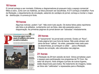 18 horas
O Jornal começa a ser montado. Editores e diagramadores já possuem todo o espaço comercial.
Mãos à obra. Junto com as matérias, as fotos precisam ser escolhidas. A CTI começa a trabalhar. Fora
da Redação, o departamento de circulação, sabendo do cardápio do jornal, começa a montar o mapa
de distribuição. A correria já é forte.
19 horas
Algumas notícias podem “cair”. Não eram tudo aquilo. Os textos feitos pelos repórteres
são lidos e já editados. Juntamente com as fotos, eles são passados para a
diagramação. As primeiras páginas do jornal devem ser “baixadas” imediatamente.
20 horas
O “baixamento” do jornal está correndo. Existe um “fluxo”.
Cada página tem sua hora de baixar. Não pode atrasar sob
pena de levar “calhau”. As artes, passadas mais cedo para
os desenhistas, já começam a voltar para a Redação.
Depois da correção, são colocadas nas páginas.
21 horas
A Redação da ZH tem estúdio de tevê. Vários jornalistas usam
o espaço para participação nos programas da TV Com. No
setor de arquivo, fotos antigas e jornais de outros lugares,
estão disponíveis para todos. No tratamento de imagens, todas
as fotos são “calibradas” e repassadas para a Redação.
 