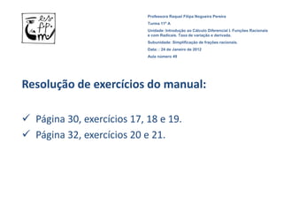Professora Raquel Filipa Nogueira Pereira
                            Turma 11º A
                            Unidade: Introdução ao Cálculo Diferencial I. Funções Racionais
                            e com Radicais. Taxa de variação e derivada.
                            Subunidade: Simplificação de frações racionais.
                            Data: : 24 de Janeiro de 2012
                            Aula número 49




Resolução de exercícios do manual:

 Página 30, exercícios 17, 18 e 19.
 Página 32, exercícios 20 e 21.
 
