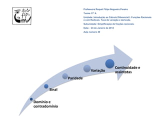 Professora Raquel Filipa Nogueira Pereira
                           Turma 11º A
                           Unidade: Introdução ao Cálculo Diferencial I. Funções Racionais
                           e com Radicais. Taxa de variação e derivada.
                           Subunidade: Simplificação de frações racionais.
                           Data: : 24 de Janeiro de 2012
                           Aula número 49




                                                           Continuidade e
                                 Variação                  assíntotas
                Paridade

        Sinal


Domínio e
contradomínio
 