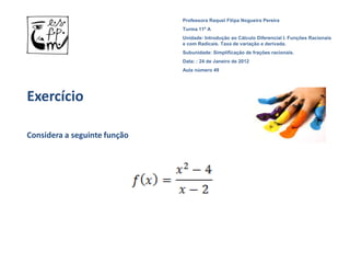 Professora Raquel Filipa Nogueira Pereira
                              Turma 11º A
                              Unidade: Introdução ao Cálculo Diferencial I. Funções Racionais
                              e com Radicais. Taxa de variação e derivada.
                              Subunidade: Simplificação de frações racionais.
                              Data: : 24 de Janeiro de 2012
                              Aula número 49




Exercício

Considera a seguinte função
 