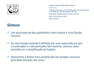 Professora Raquel Filipa Nogueira Pereira
                                  Turma 11º A
                                  Unidade: Introdução ao Cálculo Diferencial I. Funções Racionais
                                  e com Radicais. Taxa de variação e derivada.
                                  Subunidade: Simplificação de frações racionais.
                                  Data: : 24 de Janeiro de 2012
                                  Aula número 49




Síntese
 Um quociente de dois polinómios nem sempre é uma função
  racional.

 Se uma função racional é definida por uma expressão em que
  o numerador e o denominador têm factores comuns, deve
  proceder-se à simplificação de frações.

 Determinar a forma mais simplificada das funções racionais
  pela determinação dos zeros.
 