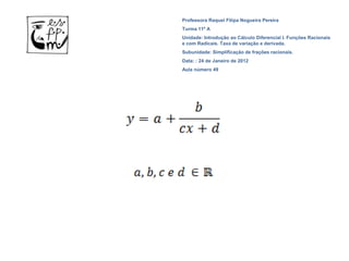 Professora Raquel Filipa Nogueira Pereira
Turma 11º A
Unidade: Introdução ao Cálculo Diferencial I. Funções Racionais
e com Radicais. Taxa de variação e derivada.
Subunidade: Simplificação de frações racionais.
Data: : 24 de Janeiro de 2012
Aula número 49
 