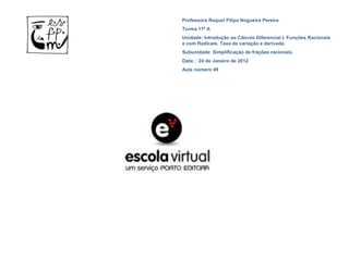 Professora Raquel Filipa Nogueira Pereira
Turma 11º A
Unidade: Introdução ao Cálculo Diferencial I. Funções Racionais
e com Radicais. Taxa de variação e derivada.
Subunidade: Simplificação de frações racionais.
Data: : 24 de Janeiro de 2012
Aula número 49
 