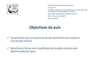 Professora Raquel Filipa Nogueira Pereira
                                     Turma 11º A
                                     Unidade: Introdução ao Cálculo Diferencial I. Funções Racionais
                                     e com Radicais. Taxa de variação e derivada.
                                     Subunidade: Simplificação de frações racionais.
                                     Data: : 24 de Janeiro de 2012
                                     Aula número 49




                    Objectivos da aula

 Compreender que um quociente de dois polinómios nem sempre é
  uma função racional.

 Determinar a forma mais simplificada das funções racionais pela
  determinação dos zeros.
 