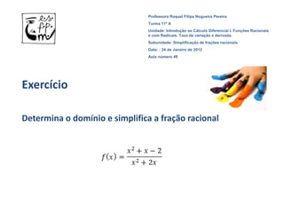 Professora Raquel Filipa Nogueira Pereira
                                Turma 11º A
                                Unidade: Introdução ao Cálculo Diferencial I. Funções Racionais
                                e com Radicais. Taxa de variação e derivada.
                                Subunidade: Simplificação de frações racionais.
                                Data: : 24 de Janeiro de 2012
                                Aula número 49




Exercício

Determina o domínio e simplifica a fração racional
 