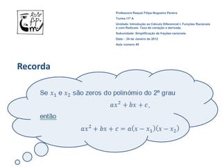 Professora Raquel Filipa Nogueira Pereira
          Turma 11º A
          Unidade: Introdução ao Cálculo Diferencial I. Funções Racionais
          e com Radicais. Taxa de variação e derivada.
          Subunidade: Simplificação de frações racionais.
          Data: : 24 de Janeiro de 2012
          Aula número 49




Recorda
 