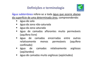 Definições e terminologia
Água subterrânea refere-se a toda água que ocorre abaixo
da superfície de uma determinada área, compreendendo:
§ água do solo
§ água da zona não-saturada
§ água da zona saturada
§ água de camadas aflorantes muito permeáveis
(aquífero livre)
§ água de camadas encerradas entre outras
relativamente menos permeáveis (aquífero
confinado)
§ água de camadas relativamente argilosas
(aqüitardes)
§ água de camadas muito argilosas (aqüicludes)
 