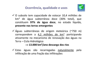 ü O subsolo tem capacidade de estocar 10,4 milhões de
km3 de água subterrânea doce (30% total), que
constituem 97% de água doce, no estado líquido,
presente nas terras emergentes
ü Águas subterrâneas de origem meteórica (~750 m)
correspondem a 4,2 milhões de km3 participando
ativamente no mecanismo de renovação das águas na
Terra – Ciclo Hidrológico
ÞÞÞÞ 13.000 km3/ano descarga dos rios
ü Estas águas são recarregadas naturalmente pela
infiltração de uma fração das infiltrações
Ocorrência, qualidade e usos
 