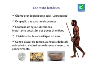 Contexto histórico
ü Último grande período glacial (Laurenciano)
ü Ocupação das zonas mais quentes
ü Captação de água subterrânea –
Importante posessão dos povos primitivos
ü Inicialmente, buracos d’água no solo
ü Com o passar do tempo, as necessidades de
sobrevivência induziram o desenvolvimento do
conhecimento
 