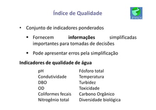Índice de Qualidade
• Conjunto de indicadores ponderados
§ Fornecem informações simplificadas
importantes para tomadas de decisões
§ Pode apresentar erros pela simplificação
Indicadores de qualidade de água
pH
Condutividade
DBO
OD
Coliformes fecais
Nitrogênio total
Fósforo total
Temperatura
Turbidez
Toxicidade
Carbono Orgânico
Diversidade biológica
 