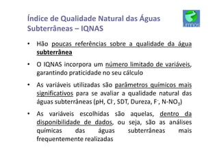 Índice de Qualidade Natural das Águas
Subterrâneas – IQNAS
• Hão poucas referências sobre a qualidade da água
subterrânea
• O IQNAS incorpora um número limitado de variáveis,
garantindo praticidade no seu cálculo
• As variáveis utilizadas são parâmetros químicos mais
significativos para se avaliar a qualidade natural das
águas subterrâneas (pH, Cl-, SDT, Dureza, F-, N-NO3)
• As variáveis escolhidas são aquelas, dentro da
disponibilidade de dados, ou seja, são as análises
químicas das águas subterrâneas mais
frequentemente realizadas
 