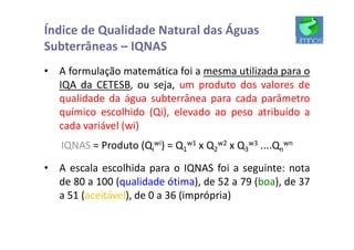 • A formulação matemática foi a mesma utilizada para o
IQA da CETESB, ou seja, um produto dos valores de
qualidade da água subterrânea para cada parâmetro
químico escolhido (Qi), elevado ao peso atribuído a
cada variável (wi)
IQNAS = Produto (Qi
wi) = Q1
w1 x Q2
w2 x Q3
w3 ....Qn
wn
• A escala escolhida para o IQNAS foi a seguinte: nota
de 80 a 100 (qualidade ótima), de 52 a 79 (boa), de 37
a 51 (aceitável), de 0 a 36 (imprópria)
Índice de Qualidade Natural das Águas
Subterrâneas – IQNAS
 