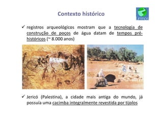 Contexto histórico
ü registros arqueológicos mostram que a tecnologia de
construção de poços de água datam de tempos pré-
históricos (~ 8.000 anos)
ü Jericó (Palestina), a cidade mais antiga do mundo, já
possuía uma cacimba integralmente revestida por tijolos
 