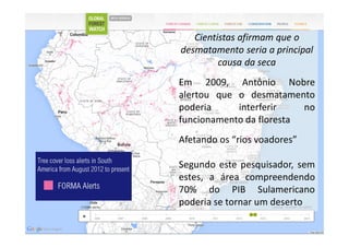 Cientistas afirmam que o
desmatamento seria a principal
causa da seca
Em 2009, Antônio Nobre
alertou que o desmatamento
poderia interferir no
funcionamento da floresta
Afetando os “rios voadores”
Segundo este pesquisador, sem
estes, a área compreendendo
70% do PIB Sulamericano
poderia se tornar um deserto
 