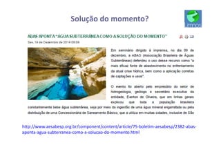 Solução do momento?
http://www.aesabesp.org.br/component/content/article/75-boletim-aesabesp/2382-abas-
aponta-agua-subterranea-como-a-solucao-do-momento.html
 