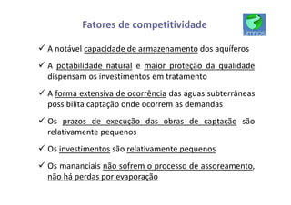 Fatores de competitividade
ü A notável capacidade de armazenamento dos aquíferos
ü A potabilidade natural e maior proteção da qualidade
dispensam os investimentos em tratamento
ü A forma extensiva de ocorrência das águas subterrâneas
possibilita captação onde ocorrem as demandas
ü Os prazos de execução das obras de captação são
relativamente pequenos
ü Os investimentos são relativamente pequenos
ü Os mananciais não sofrem o processo de assoreamento,
não há perdas por evaporação
 
